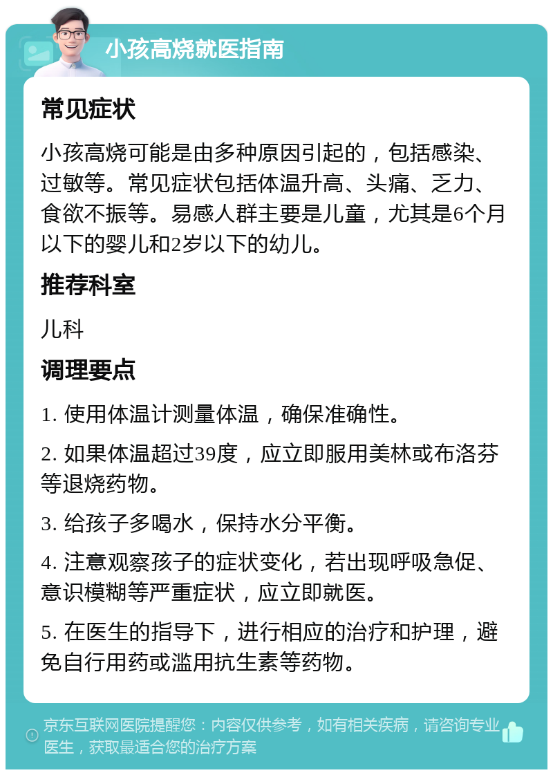 小孩高烧就医指南 常见症状 小孩高烧可能是由多种原因引起的，包括感染、过敏等。常见症状包括体温升高、头痛、乏力、食欲不振等。易感人群主要是儿童，尤其是6个月以下的婴儿和2岁以下的幼儿。 推荐科室 儿科 调理要点 1. 使用体温计测量体温，确保准确性。 2. 如果体温超过39度，应立即服用美林或布洛芬等退烧药物。 3. 给孩子多喝水，保持水分平衡。 4. 注意观察孩子的症状变化，若出现呼吸急促、意识模糊等严重症状，应立即就医。 5. 在医生的指导下，进行相应的治疗和护理，避免自行用药或滥用抗生素等药物。