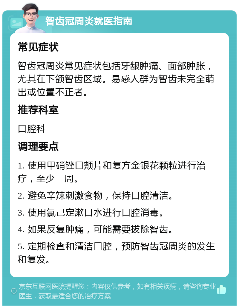 智齿冠周炎就医指南 常见症状 智齿冠周炎常见症状包括牙龈肿痛、面部肿胀，尤其在下颌智齿区域。易感人群为智齿未完全萌出或位置不正者。 推荐科室 口腔科 调理要点 1. 使用甲硝锉口颊片和复方金银花颗粒进行治疗，至少一周。 2. 避免辛辣刺激食物，保持口腔清洁。 3. 使用氯己定漱口水进行口腔消毒。 4. 如果反复肿痛，可能需要拔除智齿。 5. 定期检查和清洁口腔，预防智齿冠周炎的发生和复发。