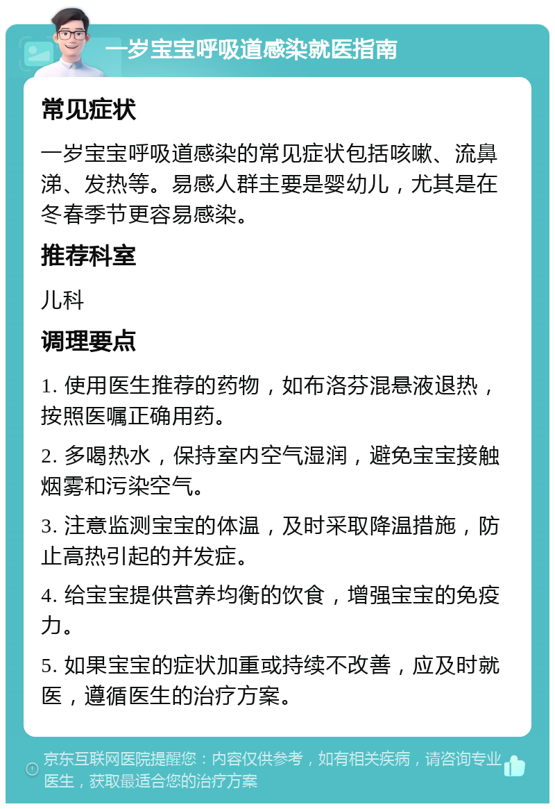 一岁宝宝呼吸道感染就医指南 常见症状 一岁宝宝呼吸道感染的常见症状包括咳嗽、流鼻涕、发热等。易感人群主要是婴幼儿，尤其是在冬春季节更容易感染。 推荐科室 儿科 调理要点 1. 使用医生推荐的药物，如布洛芬混悬液退热，按照医嘱正确用药。 2. 多喝热水，保持室内空气湿润，避免宝宝接触烟雾和污染空气。 3. 注意监测宝宝的体温，及时采取降温措施，防止高热引起的并发症。 4. 给宝宝提供营养均衡的饮食，增强宝宝的免疫力。 5. 如果宝宝的症状加重或持续不改善，应及时就医，遵循医生的治疗方案。