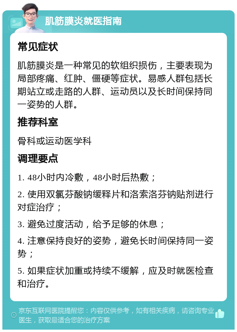 肌筋膜炎就医指南 常见症状 肌筋膜炎是一种常见的软组织损伤，主要表现为局部疼痛、红肿、僵硬等症状。易感人群包括长期站立或走路的人群、运动员以及长时间保持同一姿势的人群。 推荐科室 骨科或运动医学科 调理要点 1. 48小时内冷敷，48小时后热敷； 2. 使用双氯芬酸钠缓释片和洛索洛芬钠贴剂进行对症治疗； 3. 避免过度活动，给予足够的休息； 4. 注意保持良好的姿势，避免长时间保持同一姿势； 5. 如果症状加重或持续不缓解，应及时就医检查和治疗。