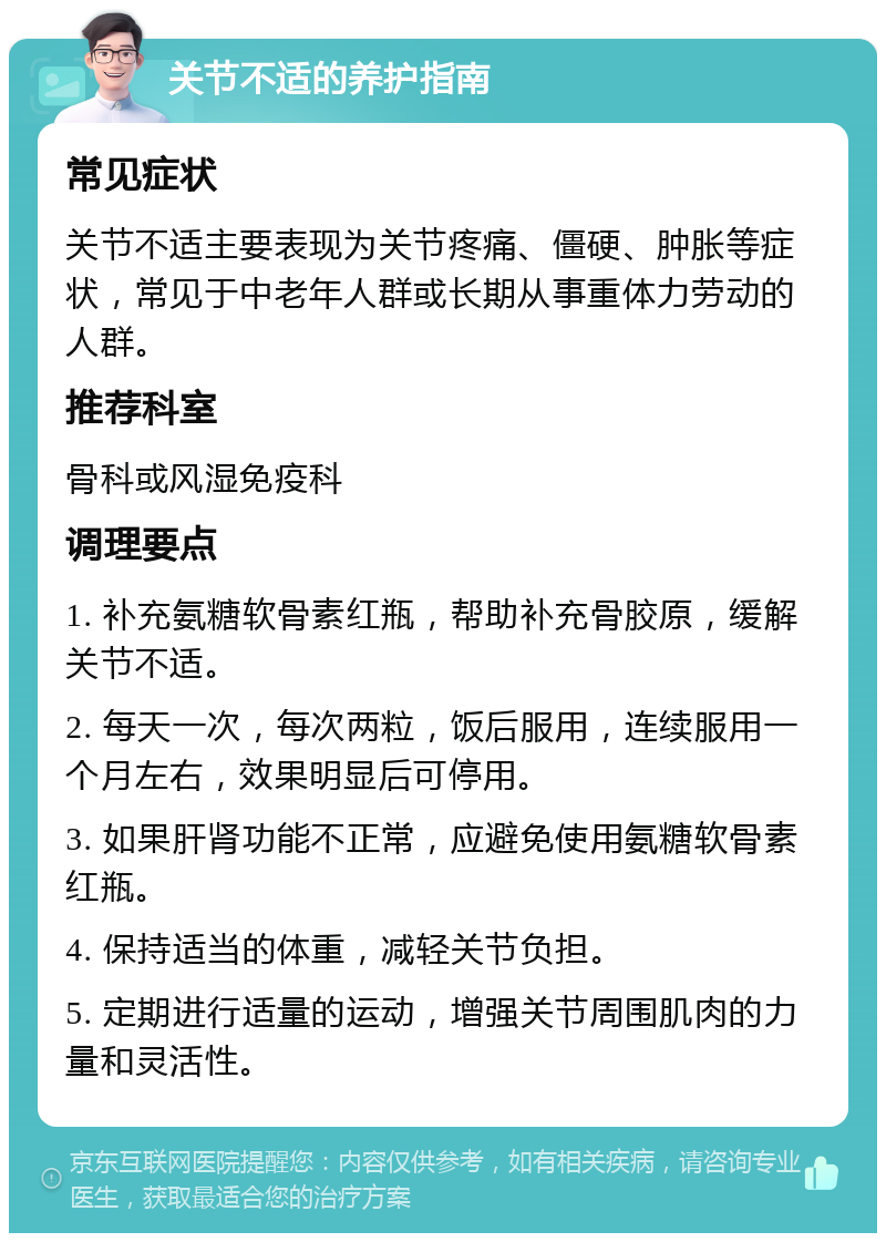 关节不适的养护指南 常见症状 关节不适主要表现为关节疼痛、僵硬、肿胀等症状，常见于中老年人群或长期从事重体力劳动的人群。 推荐科室 骨科或风湿免疫科 调理要点 1. 补充氨糖软骨素红瓶，帮助补充骨胶原，缓解关节不适。 2. 每天一次，每次两粒，饭后服用，连续服用一个月左右，效果明显后可停用。 3. 如果肝肾功能不正常，应避免使用氨糖软骨素红瓶。 4. 保持适当的体重，减轻关节负担。 5. 定期进行适量的运动，增强关节周围肌肉的力量和灵活性。