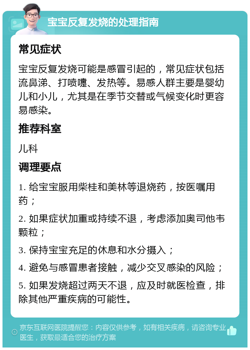 宝宝反复发烧的处理指南 常见症状 宝宝反复发烧可能是感冒引起的，常见症状包括流鼻涕、打喷嚏、发热等。易感人群主要是婴幼儿和小儿，尤其是在季节交替或气候变化时更容易感染。 推荐科室 儿科 调理要点 1. 给宝宝服用柴桂和美林等退烧药，按医嘱用药； 2. 如果症状加重或持续不退，考虑添加奥司他韦颗粒； 3. 保持宝宝充足的休息和水分摄入； 4. 避免与感冒患者接触，减少交叉感染的风险； 5. 如果发烧超过两天不退，应及时就医检查，排除其他严重疾病的可能性。