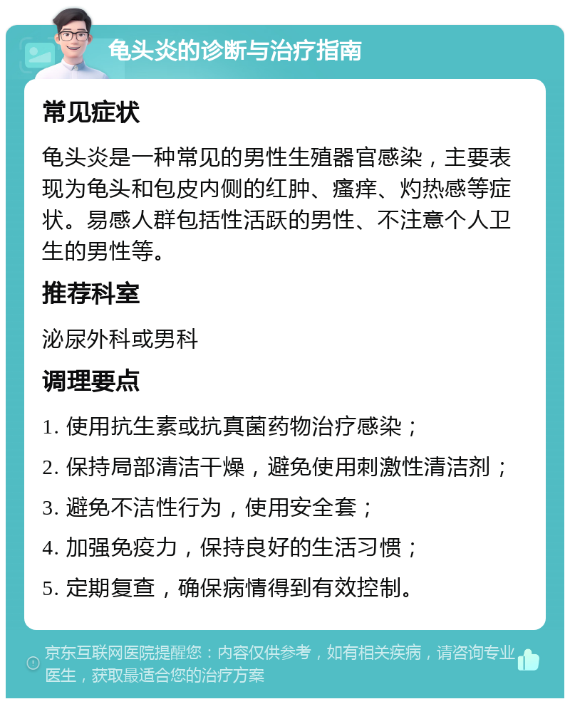 龟头炎的诊断与治疗指南 常见症状 龟头炎是一种常见的男性生殖器官感染，主要表现为龟头和包皮内侧的红肿、瘙痒、灼热感等症状。易感人群包括性活跃的男性、不注意个人卫生的男性等。 推荐科室 泌尿外科或男科 调理要点 1. 使用抗生素或抗真菌药物治疗感染； 2. 保持局部清洁干燥，避免使用刺激性清洁剂； 3. 避免不洁性行为，使用安全套； 4. 加强免疫力，保持良好的生活习惯； 5. 定期复查，确保病情得到有效控制。