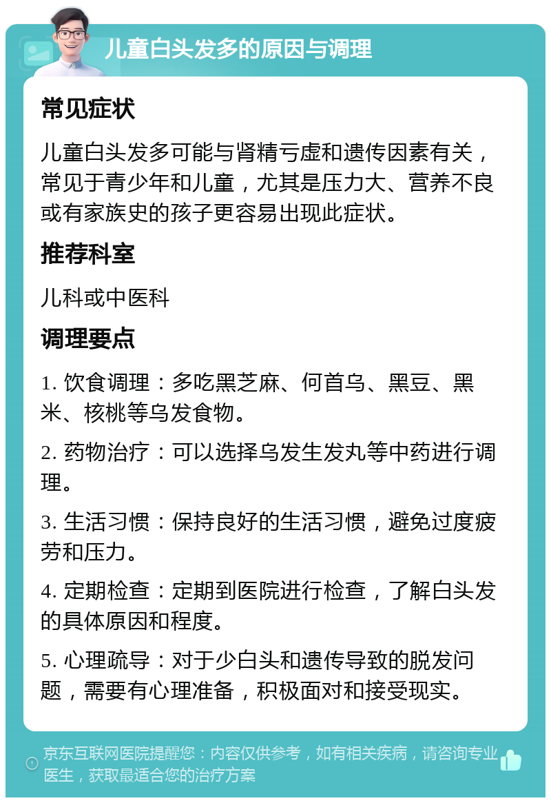 儿童白头发多的原因与调理 常见症状 儿童白头发多可能与肾精亏虚和遗传因素有关，常见于青少年和儿童，尤其是压力大、营养不良或有家族史的孩子更容易出现此症状。 推荐科室 儿科或中医科 调理要点 1. 饮食调理：多吃黑芝麻、何首乌、黑豆、黑米、核桃等乌发食物。 2. 药物治疗：可以选择乌发生发丸等中药进行调理。 3. 生活习惯：保持良好的生活习惯，避免过度疲劳和压力。 4. 定期检查：定期到医院进行检查，了解白头发的具体原因和程度。 5. 心理疏导：对于少白头和遗传导致的脱发问题，需要有心理准备，积极面对和接受现实。