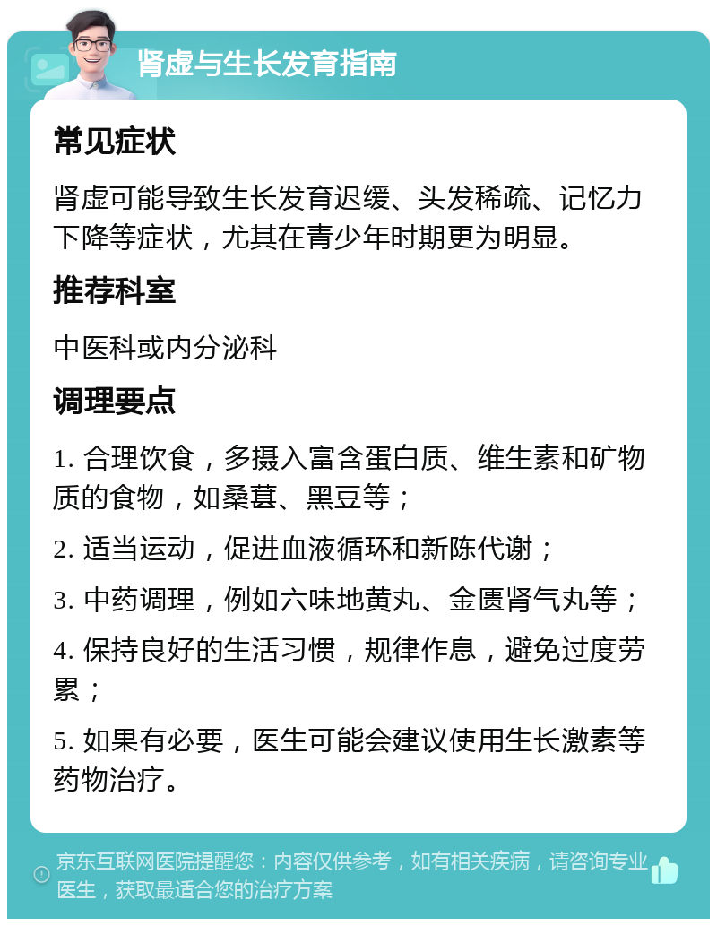 肾虚与生长发育指南 常见症状 肾虚可能导致生长发育迟缓、头发稀疏、记忆力下降等症状，尤其在青少年时期更为明显。 推荐科室 中医科或内分泌科 调理要点 1. 合理饮食，多摄入富含蛋白质、维生素和矿物质的食物，如桑葚、黑豆等； 2. 适当运动，促进血液循环和新陈代谢； 3. 中药调理，例如六味地黄丸、金匮肾气丸等； 4. 保持良好的生活习惯，规律作息，避免过度劳累； 5. 如果有必要，医生可能会建议使用生长激素等药物治疗。