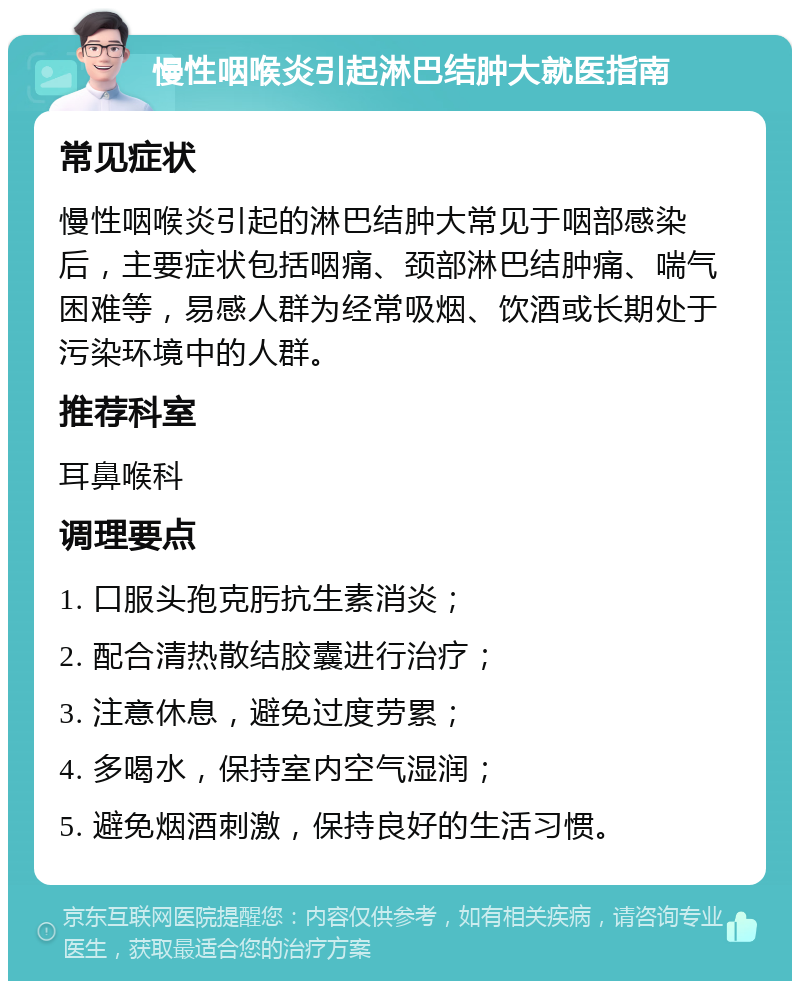 慢性咽喉炎引起淋巴结肿大就医指南 常见症状 慢性咽喉炎引起的淋巴结肿大常见于咽部感染后，主要症状包括咽痛、颈部淋巴结肿痛、喘气困难等，易感人群为经常吸烟、饮酒或长期处于污染环境中的人群。 推荐科室 耳鼻喉科 调理要点 1. 口服头孢克肟抗生素消炎； 2. 配合清热散结胶囊进行治疗； 3. 注意休息，避免过度劳累； 4. 多喝水，保持室内空气湿润； 5. 避免烟酒刺激，保持良好的生活习惯。