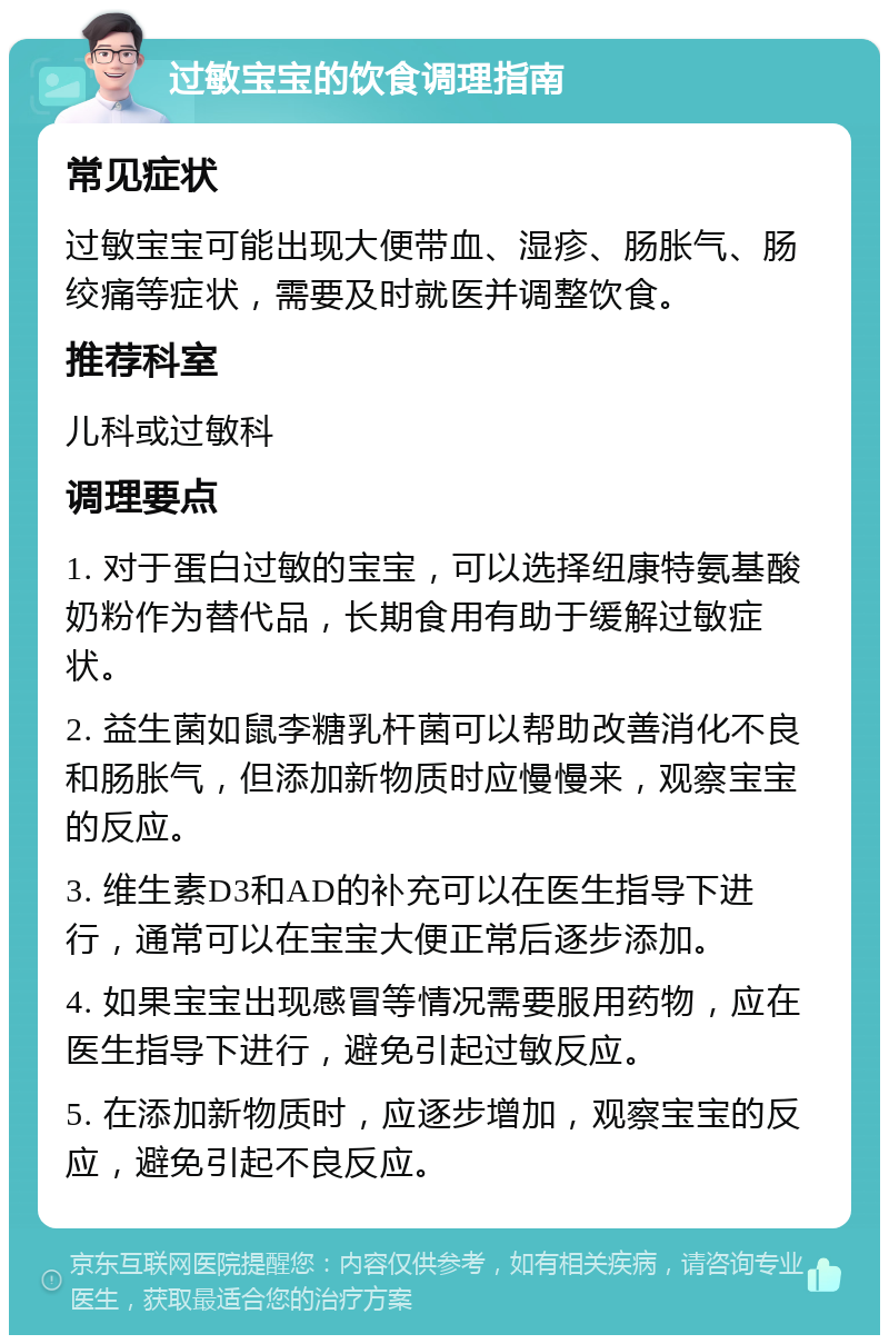 过敏宝宝的饮食调理指南 常见症状 过敏宝宝可能出现大便带血、湿疹、肠胀气、肠绞痛等症状，需要及时就医并调整饮食。 推荐科室 儿科或过敏科 调理要点 1. 对于蛋白过敏的宝宝，可以选择纽康特氨基酸奶粉作为替代品，长期食用有助于缓解过敏症状。 2. 益生菌如鼠李糖乳杆菌可以帮助改善消化不良和肠胀气，但添加新物质时应慢慢来，观察宝宝的反应。 3. 维生素D3和AD的补充可以在医生指导下进行，通常可以在宝宝大便正常后逐步添加。 4. 如果宝宝出现感冒等情况需要服用药物，应在医生指导下进行，避免引起过敏反应。 5. 在添加新物质时，应逐步增加，观察宝宝的反应，避免引起不良反应。