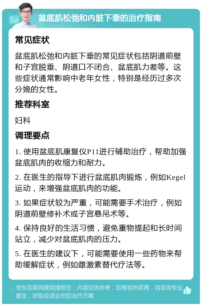 盆底肌松弛和内脏下垂的治疗指南 常见症状 盆底肌松弛和内脏下垂的常见症状包括阴道前壁和子宫脱垂、阴道口不闭合、盆底肌力差等。这些症状通常影响中老年女性，特别是经历过多次分娩的女性。 推荐科室 妇科 调理要点 1. 使用盆底肌康复仪P11进行辅助治疗，帮助加强盆底肌肉的收缩力和耐力。 2. 在医生的指导下进行盆底肌肉锻炼，例如Kegel运动，来增强盆底肌肉的功能。 3. 如果症状较为严重，可能需要手术治疗，例如阴道前壁修补术或子宫悬吊术等。 4. 保持良好的生活习惯，避免重物提起和长时间站立，减少对盆底肌肉的压力。 5. 在医生的建议下，可能需要使用一些药物来帮助缓解症状，例如雌激素替代疗法等。