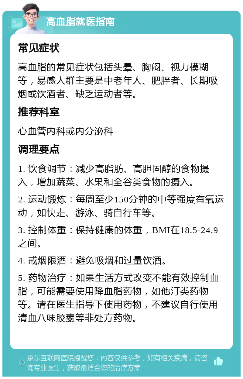 高血脂就医指南 常见症状 高血脂的常见症状包括头晕、胸闷、视力模糊等，易感人群主要是中老年人、肥胖者、长期吸烟或饮酒者、缺乏运动者等。 推荐科室 心血管内科或内分泌科 调理要点 1. 饮食调节：减少高脂肪、高胆固醇的食物摄入，增加蔬菜、水果和全谷类食物的摄入。 2. 运动锻炼：每周至少150分钟的中等强度有氧运动，如快走、游泳、骑自行车等。 3. 控制体重：保持健康的体重，BMI在18.5-24.9之间。 4. 戒烟限酒：避免吸烟和过量饮酒。 5. 药物治疗：如果生活方式改变不能有效控制血脂，可能需要使用降血脂药物，如他汀类药物等。请在医生指导下使用药物，不建议自行使用清血八味胶囊等非处方药物。