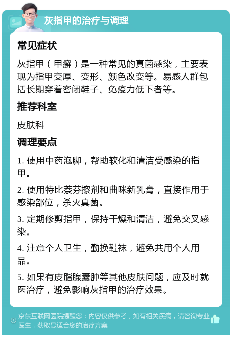 灰指甲的治疗与调理 常见症状 灰指甲（甲癣）是一种常见的真菌感染，主要表现为指甲变厚、变形、颜色改变等。易感人群包括长期穿着密闭鞋子、免疫力低下者等。 推荐科室 皮肤科 调理要点 1. 使用中药泡脚，帮助软化和清洁受感染的指甲。 2. 使用特比萘芬擦剂和曲咪新乳膏，直接作用于感染部位，杀灭真菌。 3. 定期修剪指甲，保持干燥和清洁，避免交叉感染。 4. 注意个人卫生，勤换鞋袜，避免共用个人用品。 5. 如果有皮脂腺囊肿等其他皮肤问题，应及时就医治疗，避免影响灰指甲的治疗效果。