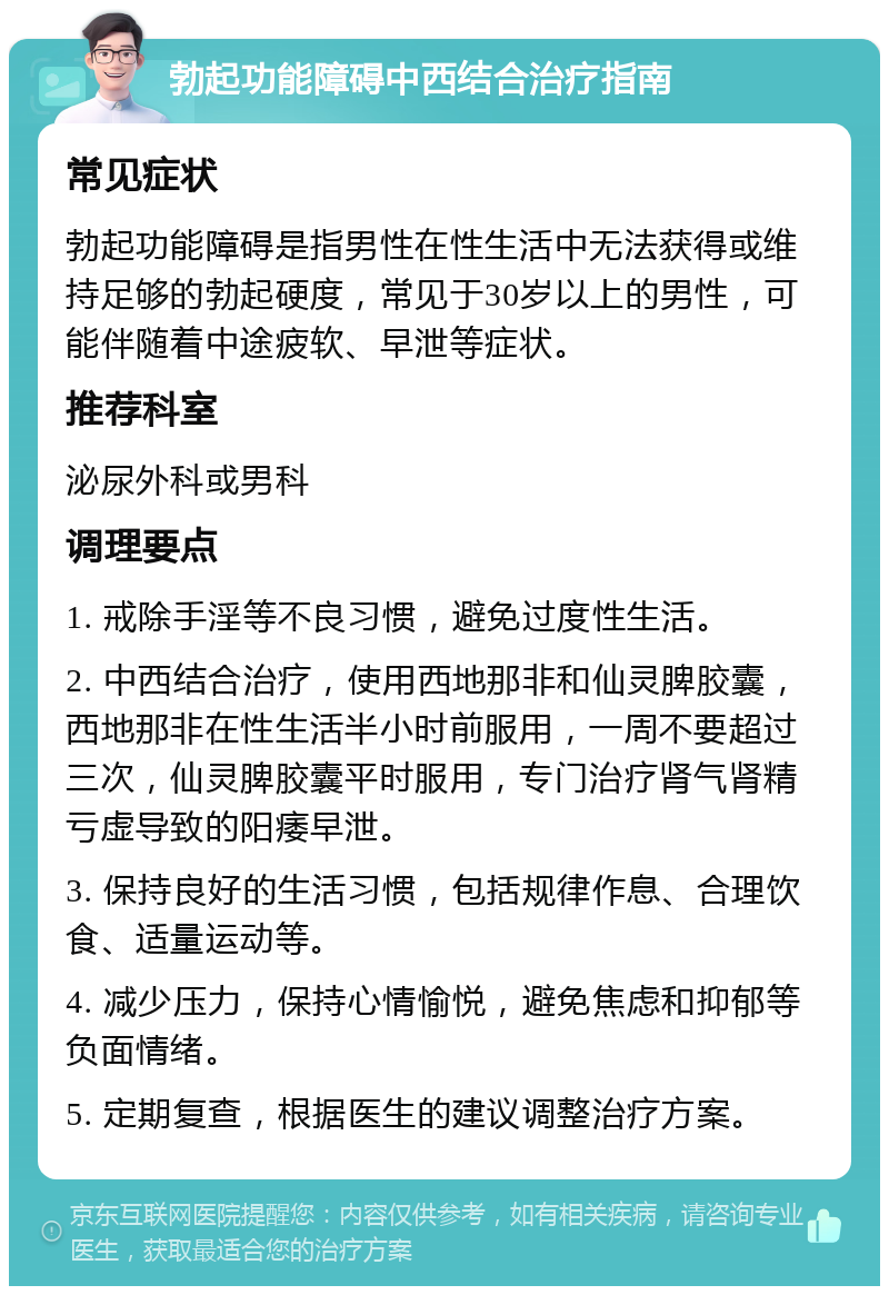 勃起功能障碍中西结合治疗指南 常见症状 勃起功能障碍是指男性在性生活中无法获得或维持足够的勃起硬度，常见于30岁以上的男性，可能伴随着中途疲软、早泄等症状。 推荐科室 泌尿外科或男科 调理要点 1. 戒除手淫等不良习惯，避免过度性生活。 2. 中西结合治疗，使用西地那非和仙灵脾胶囊，西地那非在性生活半小时前服用，一周不要超过三次，仙灵脾胶囊平时服用，专门治疗肾气肾精亏虚导致的阳痿早泄。 3. 保持良好的生活习惯，包括规律作息、合理饮食、适量运动等。 4. 减少压力，保持心情愉悦，避免焦虑和抑郁等负面情绪。 5. 定期复查，根据医生的建议调整治疗方案。