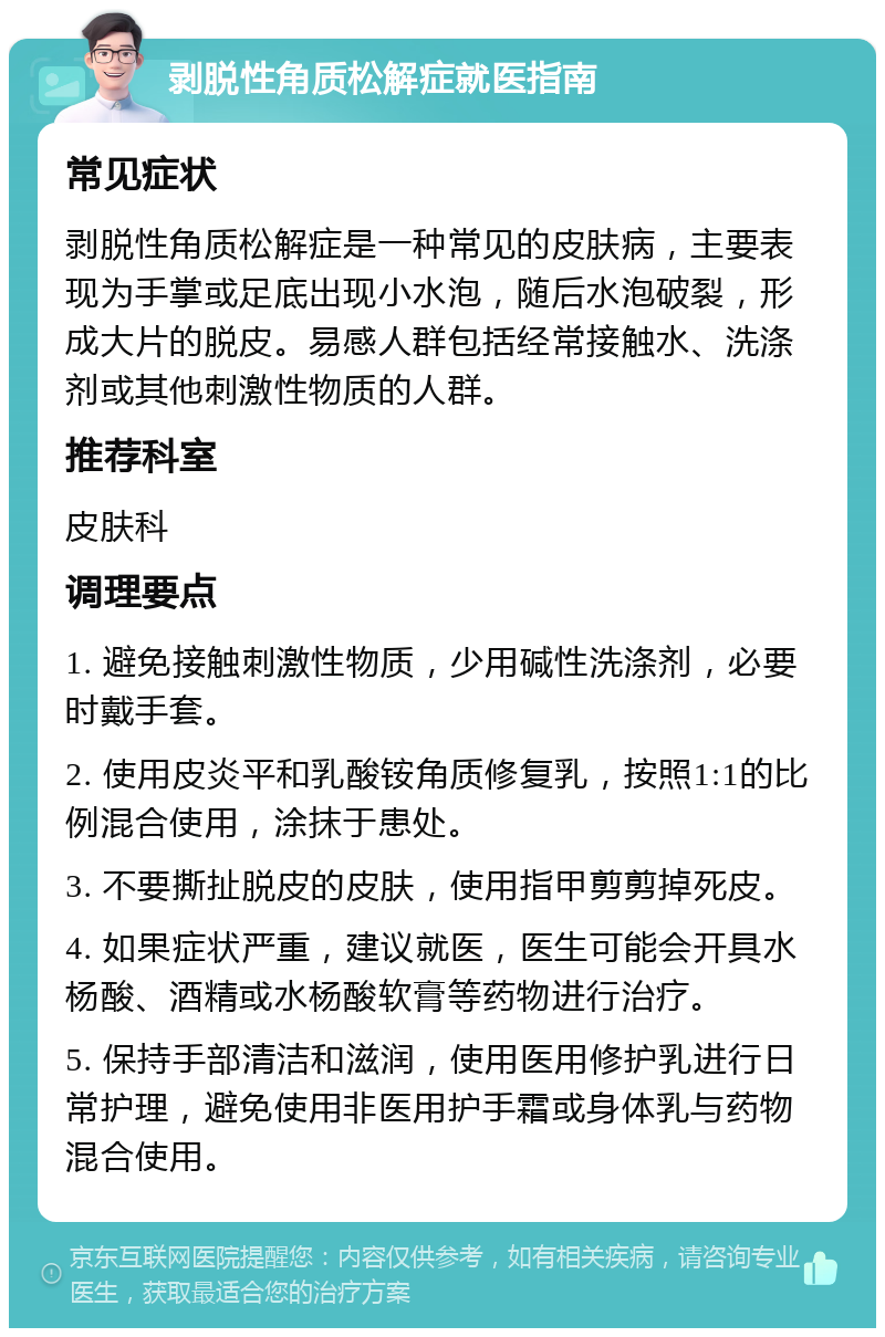 剥脱性角质松解症就医指南 常见症状 剥脱性角质松解症是一种常见的皮肤病，主要表现为手掌或足底出现小水泡，随后水泡破裂，形成大片的脱皮。易感人群包括经常接触水、洗涤剂或其他刺激性物质的人群。 推荐科室 皮肤科 调理要点 1. 避免接触刺激性物质，少用碱性洗涤剂，必要时戴手套。 2. 使用皮炎平和乳酸铵角质修复乳，按照1:1的比例混合使用，涂抹于患处。 3. 不要撕扯脱皮的皮肤，使用指甲剪剪掉死皮。 4. 如果症状严重，建议就医，医生可能会开具水杨酸、酒精或水杨酸软膏等药物进行治疗。 5. 保持手部清洁和滋润，使用医用修护乳进行日常护理，避免使用非医用护手霜或身体乳与药物混合使用。