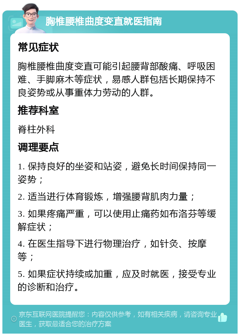 胸椎腰椎曲度变直就医指南 常见症状 胸椎腰椎曲度变直可能引起腰背部酸痛、呼吸困难、手脚麻木等症状，易感人群包括长期保持不良姿势或从事重体力劳动的人群。 推荐科室 脊柱外科 调理要点 1. 保持良好的坐姿和站姿，避免长时间保持同一姿势； 2. 适当进行体育锻炼，增强腰背肌肉力量； 3. 如果疼痛严重，可以使用止痛药如布洛芬等缓解症状； 4. 在医生指导下进行物理治疗，如针灸、按摩等； 5. 如果症状持续或加重，应及时就医，接受专业的诊断和治疗。