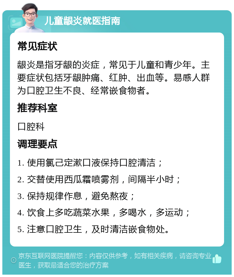 儿童龈炎就医指南 常见症状 龈炎是指牙龈的炎症，常见于儿童和青少年。主要症状包括牙龈肿痛、红肿、出血等。易感人群为口腔卫生不良、经常嵌食物者。 推荐科室 口腔科 调理要点 1. 使用氯己定漱口液保持口腔清洁； 2. 交替使用西瓜霜喷雾剂，间隔半小时； 3. 保持规律作息，避免熬夜； 4. 饮食上多吃蔬菜水果，多喝水，多运动； 5. 注意口腔卫生，及时清洁嵌食物处。