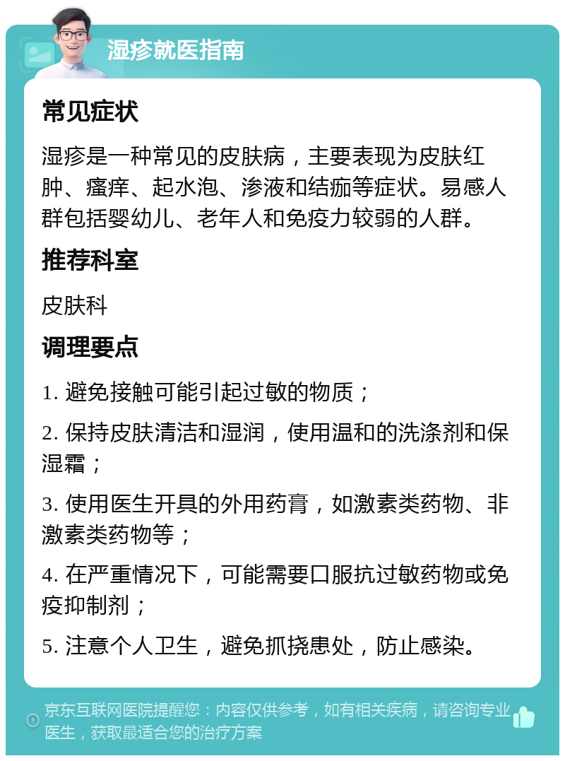 湿疹就医指南 常见症状 湿疹是一种常见的皮肤病，主要表现为皮肤红肿、瘙痒、起水泡、渗液和结痂等症状。易感人群包括婴幼儿、老年人和免疫力较弱的人群。 推荐科室 皮肤科 调理要点 1. 避免接触可能引起过敏的物质； 2. 保持皮肤清洁和湿润，使用温和的洗涤剂和保湿霜； 3. 使用医生开具的外用药膏，如激素类药物、非激素类药物等； 4. 在严重情况下，可能需要口服抗过敏药物或免疫抑制剂； 5. 注意个人卫生，避免抓挠患处，防止感染。