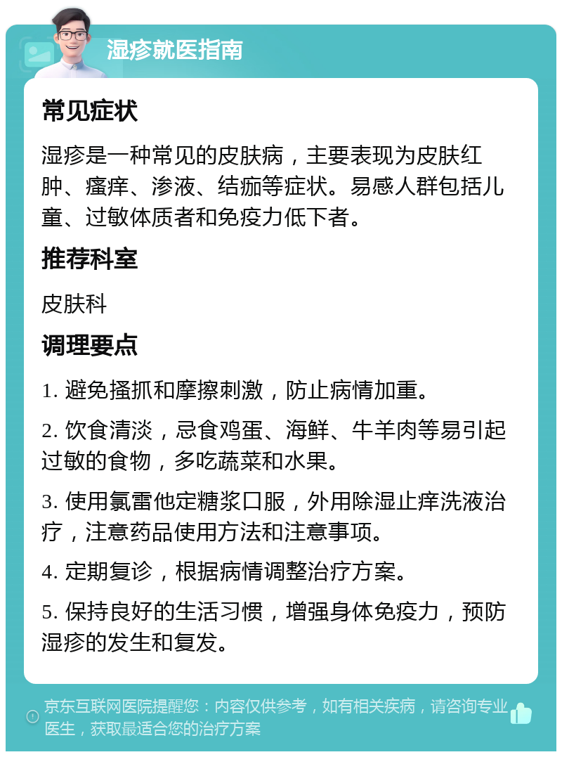 湿疹就医指南 常见症状 湿疹是一种常见的皮肤病，主要表现为皮肤红肿、瘙痒、渗液、结痂等症状。易感人群包括儿童、过敏体质者和免疫力低下者。 推荐科室 皮肤科 调理要点 1. 避免搔抓和摩擦刺激，防止病情加重。 2. 饮食清淡，忌食鸡蛋、海鲜、牛羊肉等易引起过敏的食物，多吃蔬菜和水果。 3. 使用氯雷他定糖浆口服，外用除湿止痒洗液治疗，注意药品使用方法和注意事项。 4. 定期复诊，根据病情调整治疗方案。 5. 保持良好的生活习惯，增强身体免疫力，预防湿疹的发生和复发。