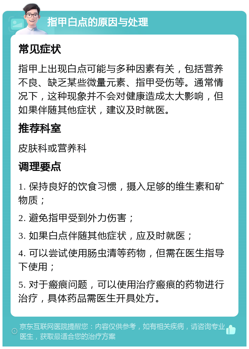 指甲白点的原因与处理 常见症状 指甲上出现白点可能与多种因素有关，包括营养不良、缺乏某些微量元素、指甲受伤等。通常情况下，这种现象并不会对健康造成太大影响，但如果伴随其他症状，建议及时就医。 推荐科室 皮肤科或营养科 调理要点 1. 保持良好的饮食习惯，摄入足够的维生素和矿物质； 2. 避免指甲受到外力伤害； 3. 如果白点伴随其他症状，应及时就医； 4. 可以尝试使用肠虫清等药物，但需在医生指导下使用； 5. 对于瘢痕问题，可以使用治疗瘢痕的药物进行治疗，具体药品需医生开具处方。