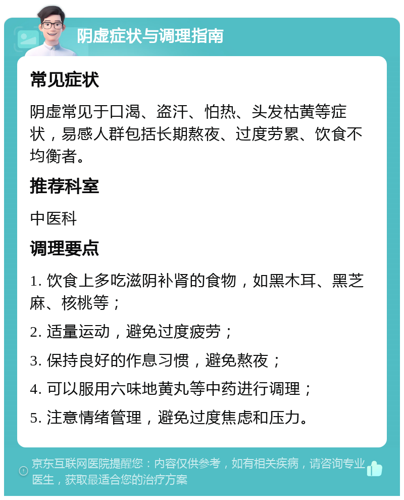 阴虚症状与调理指南 常见症状 阴虚常见于口渴、盗汗、怕热、头发枯黄等症状，易感人群包括长期熬夜、过度劳累、饮食不均衡者。 推荐科室 中医科 调理要点 1. 饮食上多吃滋阴补肾的食物，如黑木耳、黑芝麻、核桃等； 2. 适量运动，避免过度疲劳； 3. 保持良好的作息习惯，避免熬夜； 4. 可以服用六味地黄丸等中药进行调理； 5. 注意情绪管理，避免过度焦虑和压力。