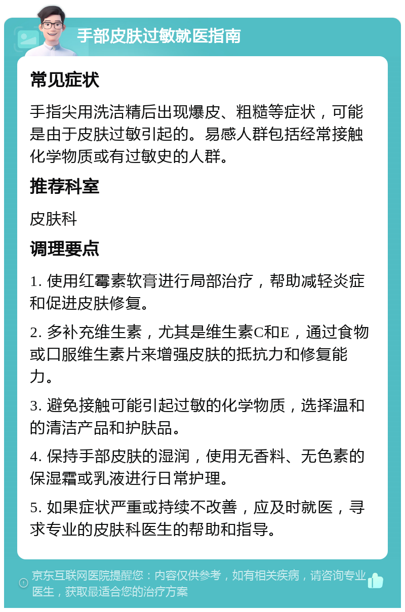 手部皮肤过敏就医指南 常见症状 手指尖用洗洁精后出现爆皮、粗糙等症状，可能是由于皮肤过敏引起的。易感人群包括经常接触化学物质或有过敏史的人群。 推荐科室 皮肤科 调理要点 1. 使用红霉素软膏进行局部治疗，帮助减轻炎症和促进皮肤修复。 2. 多补充维生素，尤其是维生素C和E，通过食物或口服维生素片来增强皮肤的抵抗力和修复能力。 3. 避免接触可能引起过敏的化学物质，选择温和的清洁产品和护肤品。 4. 保持手部皮肤的湿润，使用无香料、无色素的保湿霜或乳液进行日常护理。 5. 如果症状严重或持续不改善，应及时就医，寻求专业的皮肤科医生的帮助和指导。