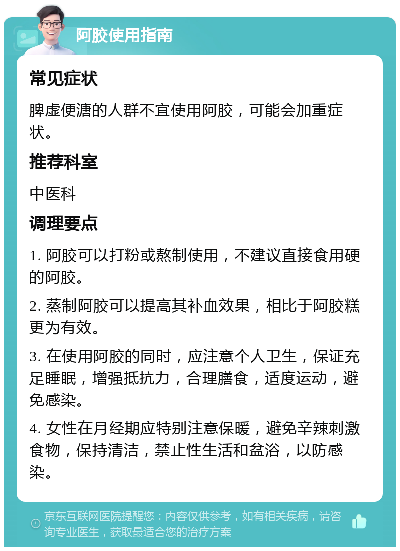 阿胶使用指南 常见症状 脾虚便溏的人群不宜使用阿胶，可能会加重症状。 推荐科室 中医科 调理要点 1. 阿胶可以打粉或熬制使用，不建议直接食用硬的阿胶。 2. 蒸制阿胶可以提高其补血效果，相比于阿胶糕更为有效。 3. 在使用阿胶的同时，应注意个人卫生，保证充足睡眠，增强抵抗力，合理膳食，适度运动，避免感染。 4. 女性在月经期应特别注意保暖，避免辛辣刺激食物，保持清洁，禁止性生活和盆浴，以防感染。