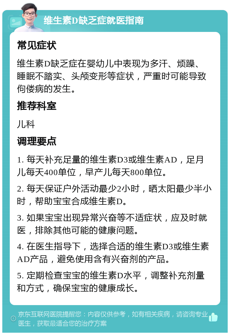 维生素D缺乏症就医指南 常见症状 维生素D缺乏症在婴幼儿中表现为多汗、烦躁、睡眠不踏实、头颅变形等症状，严重时可能导致佝偻病的发生。 推荐科室 儿科 调理要点 1. 每天补充足量的维生素D3或维生素AD，足月儿每天400单位，早产儿每天800单位。 2. 每天保证户外活动最少2小时，晒太阳最少半小时，帮助宝宝合成维生素D。 3. 如果宝宝出现异常兴奋等不适症状，应及时就医，排除其他可能的健康问题。 4. 在医生指导下，选择合适的维生素D3或维生素AD产品，避免使用含有兴奋剂的产品。 5. 定期检查宝宝的维生素D水平，调整补充剂量和方式，确保宝宝的健康成长。