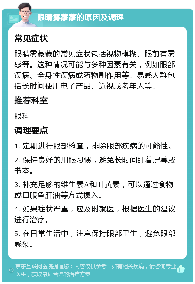 眼睛雾蒙蒙的原因及调理 常见症状 眼睛雾蒙蒙的常见症状包括视物模糊、眼前有雾感等。这种情况可能与多种因素有关，例如眼部疾病、全身性疾病或药物副作用等。易感人群包括长时间使用电子产品、近视或老年人等。 推荐科室 眼科 调理要点 1. 定期进行眼部检查，排除眼部疾病的可能性。 2. 保持良好的用眼习惯，避免长时间盯着屏幕或书本。 3. 补充足够的维生素A和叶黄素，可以通过食物或口服鱼肝油等方式摄入。 4. 如果症状严重，应及时就医，根据医生的建议进行治疗。 5. 在日常生活中，注意保持眼部卫生，避免眼部感染。