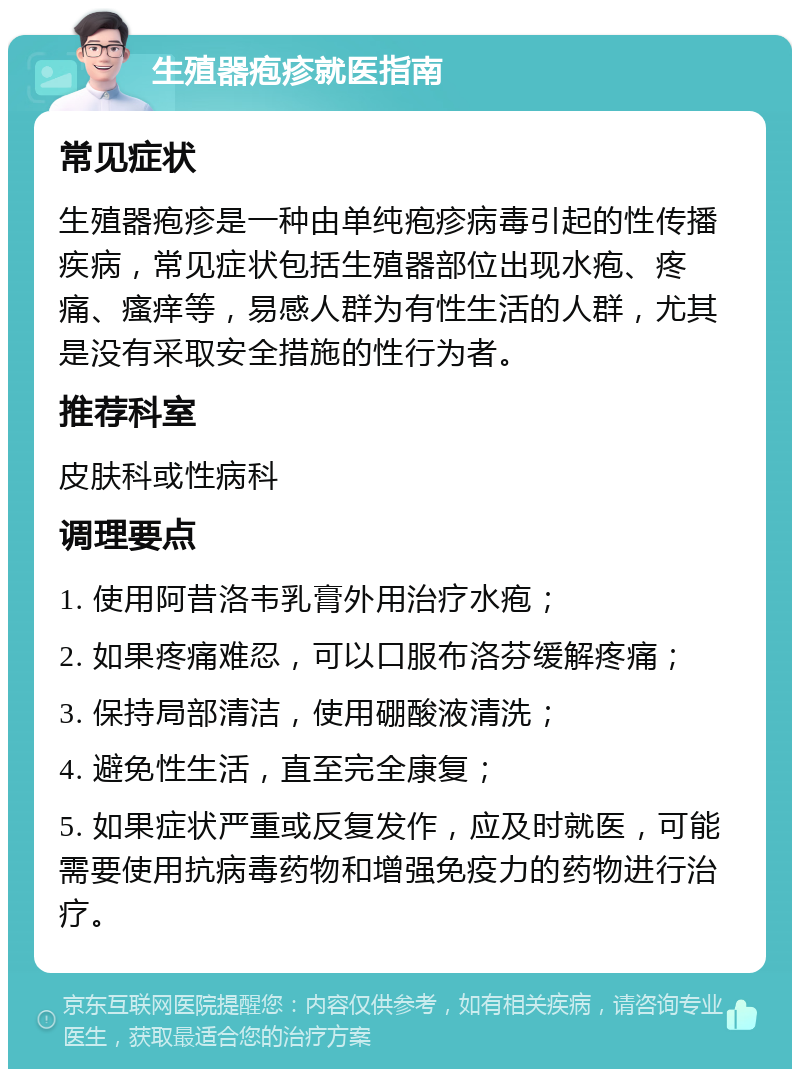 生殖器疱疹就医指南 常见症状 生殖器疱疹是一种由单纯疱疹病毒引起的性传播疾病，常见症状包括生殖器部位出现水疱、疼痛、瘙痒等，易感人群为有性生活的人群，尤其是没有采取安全措施的性行为者。 推荐科室 皮肤科或性病科 调理要点 1. 使用阿昔洛韦乳膏外用治疗水疱； 2. 如果疼痛难忍，可以口服布洛芬缓解疼痛； 3. 保持局部清洁，使用硼酸液清洗； 4. 避免性生活，直至完全康复； 5. 如果症状严重或反复发作，应及时就医，可能需要使用抗病毒药物和增强免疫力的药物进行治疗。