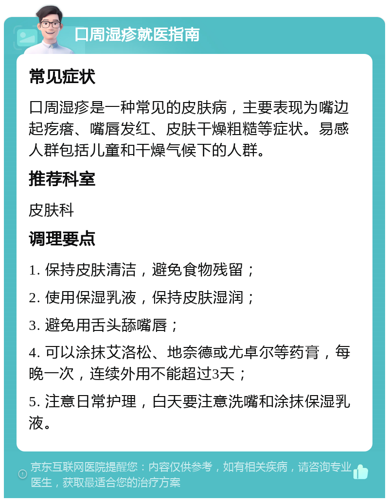 口周湿疹就医指南 常见症状 口周湿疹是一种常见的皮肤病，主要表现为嘴边起疙瘩、嘴唇发红、皮肤干燥粗糙等症状。易感人群包括儿童和干燥气候下的人群。 推荐科室 皮肤科 调理要点 1. 保持皮肤清洁，避免食物残留； 2. 使用保湿乳液，保持皮肤湿润； 3. 避免用舌头舔嘴唇； 4. 可以涂抹艾洛松、地奈德或尤卓尔等药膏，每晚一次，连续外用不能超过3天； 5. 注意日常护理，白天要注意洗嘴和涂抹保湿乳液。