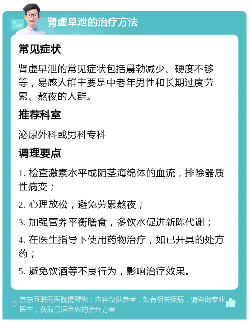 肾虚早泄的治疗方法 常见症状 肾虚早泄的常见症状包括晨勃减少、硬度不够等，易感人群主要是中老年男性和长期过度劳累、熬夜的人群。 推荐科室 泌尿外科或男科专科 调理要点 1. 检查激素水平或阴茎海绵体的血流，排除器质性病变； 2. 心理放松，避免劳累熬夜； 3. 加强营养平衡膳食，多饮水促进新陈代谢； 4. 在医生指导下使用药物治疗，如已开具的处方药； 5. 避免饮酒等不良行为，影响治疗效果。