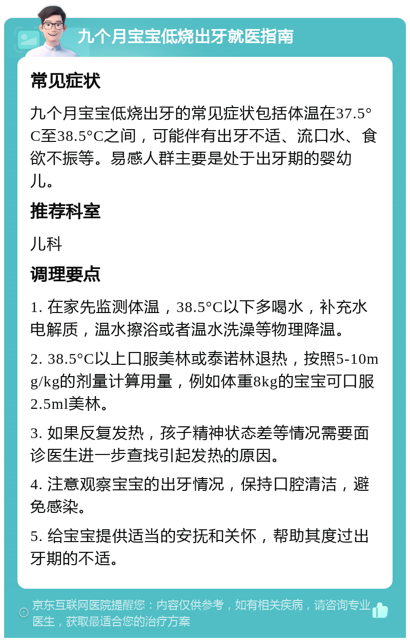 九个月宝宝低烧出牙就医指南 常见症状 九个月宝宝低烧出牙的常见症状包括体温在37.5°C至38.5°C之间，可能伴有出牙不适、流口水、食欲不振等。易感人群主要是处于出牙期的婴幼儿。 推荐科室 儿科 调理要点 1. 在家先监测体温，38.5°C以下多喝水，补充水电解质，温水擦浴或者温水洗澡等物理降温。 2. 38.5°C以上口服美林或泰诺林退热，按照5-10mg/kg的剂量计算用量，例如体重8kg的宝宝可口服2.5ml美林。 3. 如果反复发热，孩子精神状态差等情况需要面诊医生进一步查找引起发热的原因。 4. 注意观察宝宝的出牙情况，保持口腔清洁，避免感染。 5. 给宝宝提供适当的安抚和关怀，帮助其度过出牙期的不适。