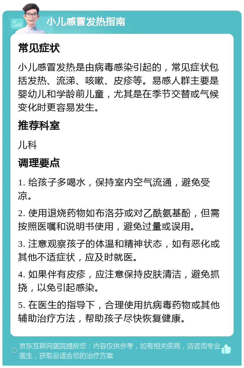 小儿感冒发热指南 常见症状 小儿感冒发热是由病毒感染引起的，常见症状包括发热、流涕、咳嗽、皮疹等。易感人群主要是婴幼儿和学龄前儿童，尤其是在季节交替或气候变化时更容易发生。 推荐科室 儿科 调理要点 1. 给孩子多喝水，保持室内空气流通，避免受凉。 2. 使用退烧药物如布洛芬或对乙酰氨基酚，但需按照医嘱和说明书使用，避免过量或误用。 3. 注意观察孩子的体温和精神状态，如有恶化或其他不适症状，应及时就医。 4. 如果伴有皮疹，应注意保持皮肤清洁，避免抓挠，以免引起感染。 5. 在医生的指导下，合理使用抗病毒药物或其他辅助治疗方法，帮助孩子尽快恢复健康。