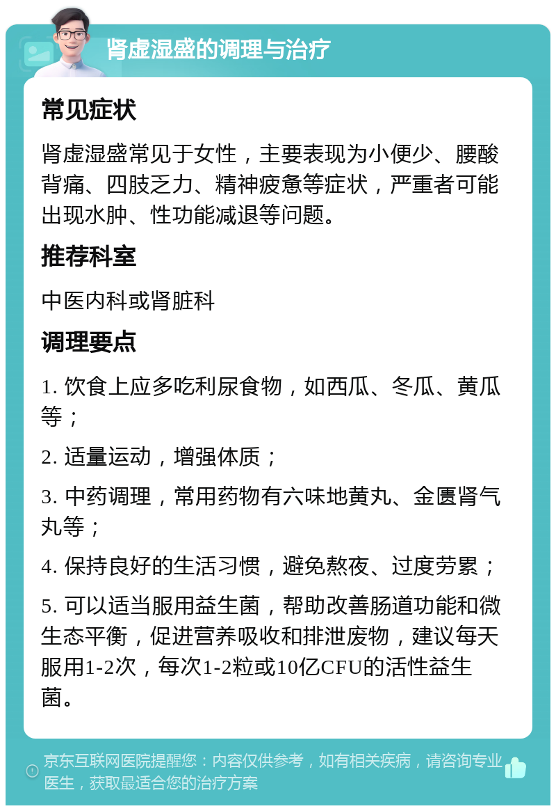 肾虚湿盛的调理与治疗 常见症状 肾虚湿盛常见于女性，主要表现为小便少、腰酸背痛、四肢乏力、精神疲惫等症状，严重者可能出现水肿、性功能减退等问题。 推荐科室 中医内科或肾脏科 调理要点 1. 饮食上应多吃利尿食物，如西瓜、冬瓜、黄瓜等； 2. 适量运动，增强体质； 3. 中药调理，常用药物有六味地黄丸、金匮肾气丸等； 4. 保持良好的生活习惯，避免熬夜、过度劳累； 5. 可以适当服用益生菌，帮助改善肠道功能和微生态平衡，促进营养吸收和排泄废物，建议每天服用1-2次，每次1-2粒或10亿CFU的活性益生菌。