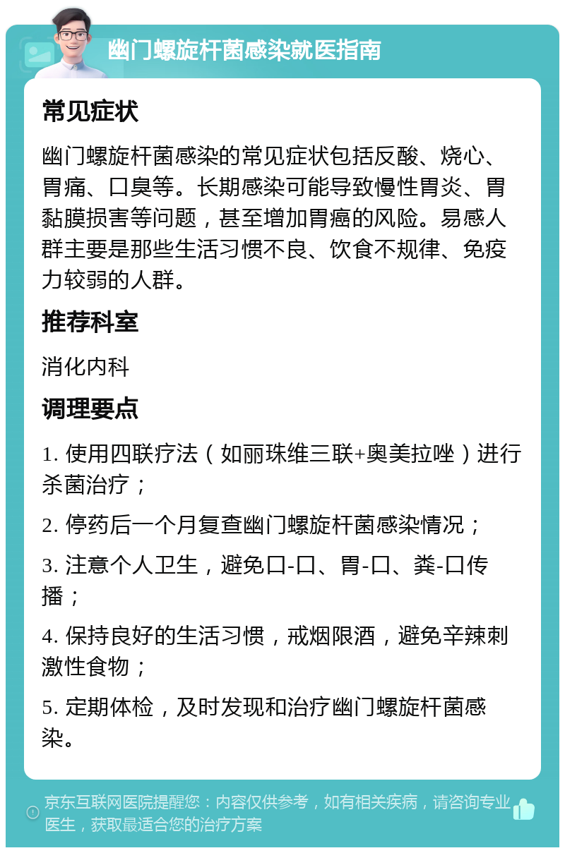 幽门螺旋杆菌感染就医指南 常见症状 幽门螺旋杆菌感染的常见症状包括反酸、烧心、胃痛、口臭等。长期感染可能导致慢性胃炎、胃黏膜损害等问题，甚至增加胃癌的风险。易感人群主要是那些生活习惯不良、饮食不规律、免疫力较弱的人群。 推荐科室 消化内科 调理要点 1. 使用四联疗法（如丽珠维三联+奥美拉唑）进行杀菌治疗； 2. 停药后一个月复查幽门螺旋杆菌感染情况； 3. 注意个人卫生，避免口-口、胃-口、粪-口传播； 4. 保持良好的生活习惯，戒烟限酒，避免辛辣刺激性食物； 5. 定期体检，及时发现和治疗幽门螺旋杆菌感染。