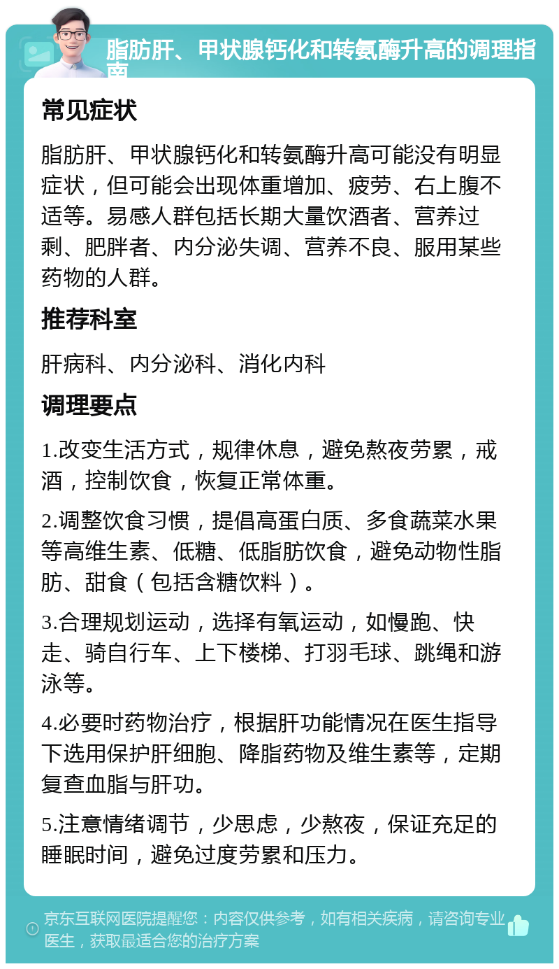 脂肪肝、甲状腺钙化和转氨酶升高的调理指南 常见症状 脂肪肝、甲状腺钙化和转氨酶升高可能没有明显症状，但可能会出现体重增加、疲劳、右上腹不适等。易感人群包括长期大量饮酒者、营养过剩、肥胖者、内分泌失调、营养不良、服用某些药物的人群。 推荐科室 肝病科、内分泌科、消化内科 调理要点 1.改变生活方式，规律休息，避免熬夜劳累，戒酒，控制饮食，恢复正常体重。 2.调整饮食习惯，提倡高蛋白质、多食蔬菜水果等高维生素、低糖、低脂肪饮食，避免动物性脂肪、甜食（包括含糖饮料）。 3.合理规划运动，选择有氧运动，如慢跑、快走、骑自行车、上下楼梯、打羽毛球、跳绳和游泳等。 4.必要时药物治疗，根据肝功能情况在医生指导下选用保护肝细胞、降脂药物及维生素等，定期复查血脂与肝功。 5.注意情绪调节，少思虑，少熬夜，保证充足的睡眠时间，避免过度劳累和压力。