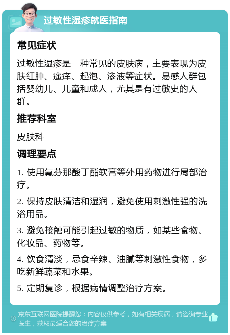 过敏性湿疹就医指南 常见症状 过敏性湿疹是一种常见的皮肤病，主要表现为皮肤红肿、瘙痒、起泡、渗液等症状。易感人群包括婴幼儿、儿童和成人，尤其是有过敏史的人群。 推荐科室 皮肤科 调理要点 1. 使用氟芬那酸丁酯软膏等外用药物进行局部治疗。 2. 保持皮肤清洁和湿润，避免使用刺激性强的洗浴用品。 3. 避免接触可能引起过敏的物质，如某些食物、化妆品、药物等。 4. 饮食清淡，忌食辛辣、油腻等刺激性食物，多吃新鲜蔬菜和水果。 5. 定期复诊，根据病情调整治疗方案。