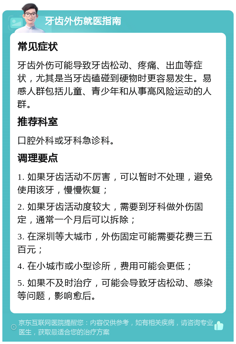 牙齿外伤就医指南 常见症状 牙齿外伤可能导致牙齿松动、疼痛、出血等症状，尤其是当牙齿磕碰到硬物时更容易发生。易感人群包括儿童、青少年和从事高风险运动的人群。 推荐科室 口腔外科或牙科急诊科。 调理要点 1. 如果牙齿活动不厉害，可以暂时不处理，避免使用该牙，慢慢恢复； 2. 如果牙齿活动度较大，需要到牙科做外伤固定，通常一个月后可以拆除； 3. 在深圳等大城市，外伤固定可能需要花费三五百元； 4. 在小城市或小型诊所，费用可能会更低； 5. 如果不及时治疗，可能会导致牙齿松动、感染等问题，影响愈后。