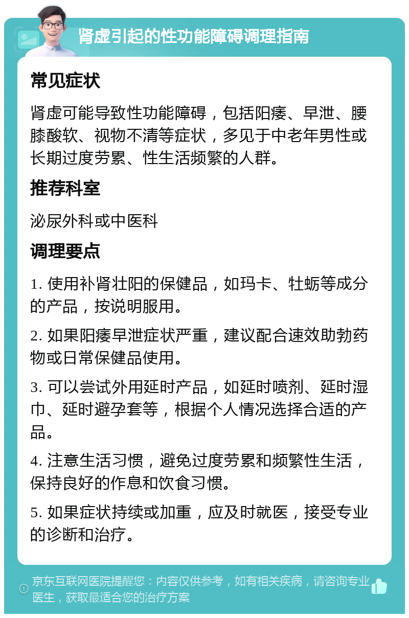 肾虚引起的性功能障碍调理指南 常见症状 肾虚可能导致性功能障碍，包括阳痿、早泄、腰膝酸软、视物不清等症状，多见于中老年男性或长期过度劳累、性生活频繁的人群。 推荐科室 泌尿外科或中医科 调理要点 1. 使用补肾壮阳的保健品，如玛卡、牡蛎等成分的产品，按说明服用。 2. 如果阳痿早泄症状严重，建议配合速效助勃药物或日常保健品使用。 3. 可以尝试外用延时产品，如延时喷剂、延时湿巾、延时避孕套等，根据个人情况选择合适的产品。 4. 注意生活习惯，避免过度劳累和频繁性生活，保持良好的作息和饮食习惯。 5. 如果症状持续或加重，应及时就医，接受专业的诊断和治疗。