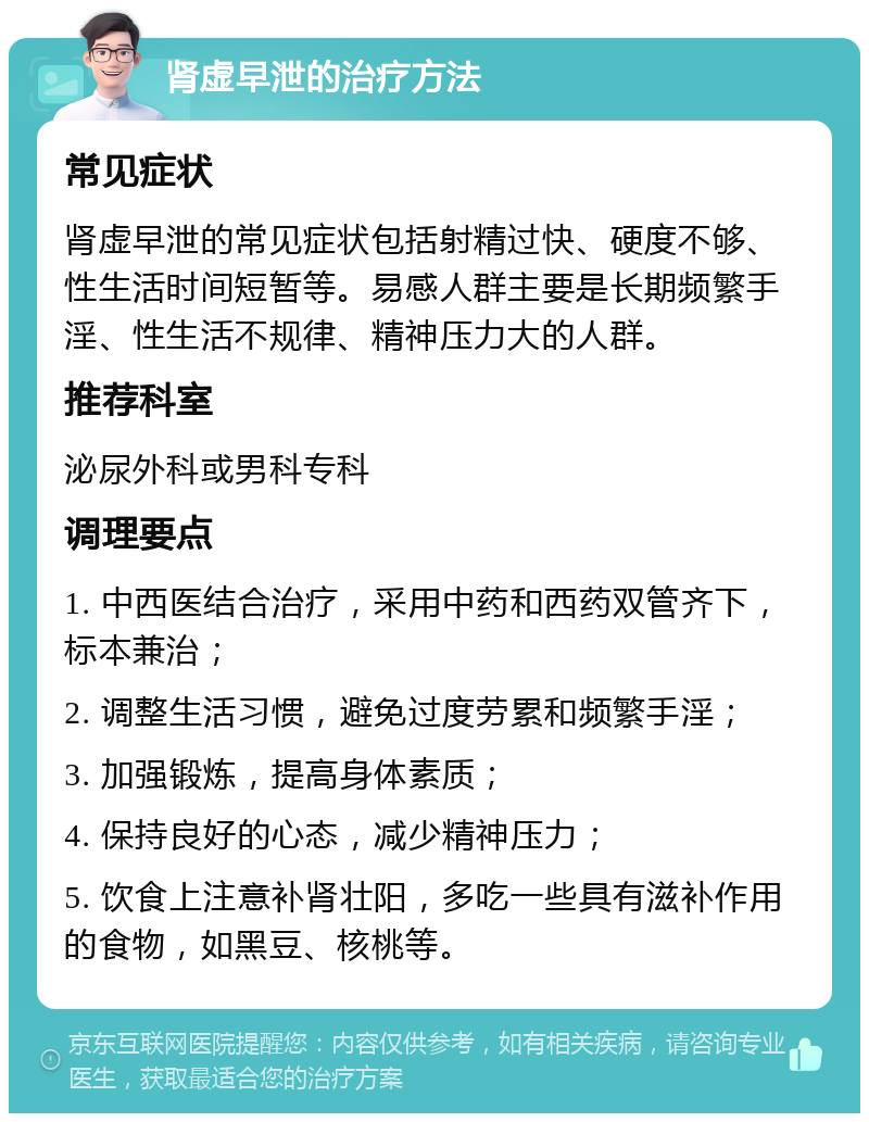 肾虚早泄的治疗方法 常见症状 肾虚早泄的常见症状包括射精过快、硬度不够、性生活时间短暂等。易感人群主要是长期频繁手淫、性生活不规律、精神压力大的人群。 推荐科室 泌尿外科或男科专科 调理要点 1. 中西医结合治疗，采用中药和西药双管齐下，标本兼治； 2. 调整生活习惯，避免过度劳累和频繁手淫； 3. 加强锻炼，提高身体素质； 4. 保持良好的心态，减少精神压力； 5. 饮食上注意补肾壮阳，多吃一些具有滋补作用的食物，如黑豆、核桃等。