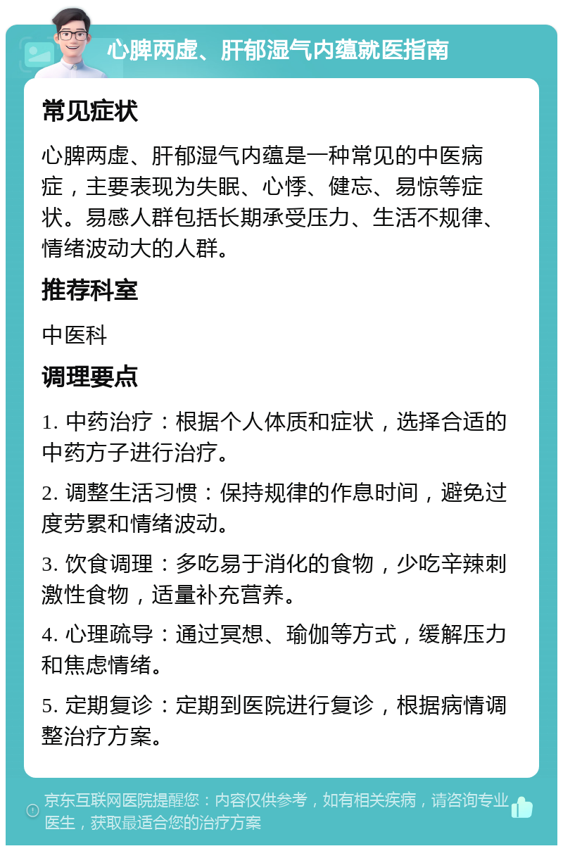 心脾两虚、肝郁湿气内蕴就医指南 常见症状 心脾两虚、肝郁湿气内蕴是一种常见的中医病症，主要表现为失眠、心悸、健忘、易惊等症状。易感人群包括长期承受压力、生活不规律、情绪波动大的人群。 推荐科室 中医科 调理要点 1. 中药治疗：根据个人体质和症状，选择合适的中药方子进行治疗。 2. 调整生活习惯：保持规律的作息时间，避免过度劳累和情绪波动。 3. 饮食调理：多吃易于消化的食物，少吃辛辣刺激性食物，适量补充营养。 4. 心理疏导：通过冥想、瑜伽等方式，缓解压力和焦虑情绪。 5. 定期复诊：定期到医院进行复诊，根据病情调整治疗方案。