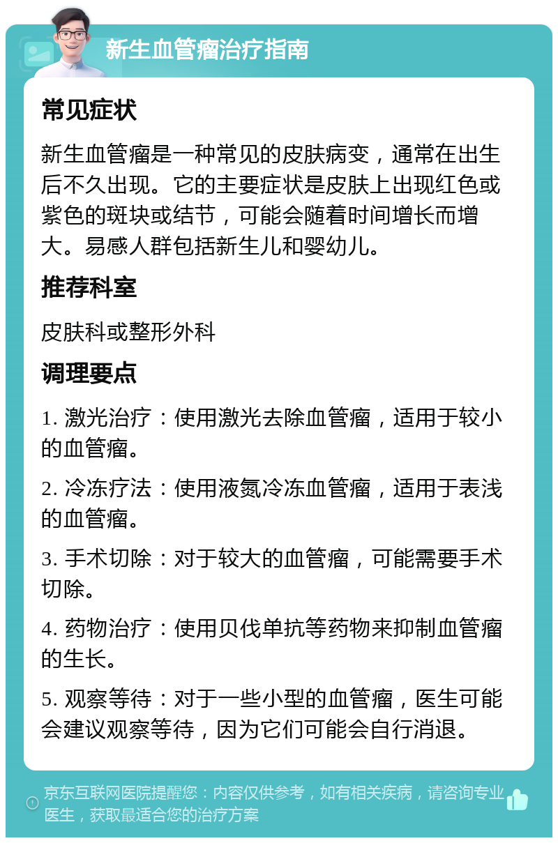 新生血管瘤治疗指南 常见症状 新生血管瘤是一种常见的皮肤病变，通常在出生后不久出现。它的主要症状是皮肤上出现红色或紫色的斑块或结节，可能会随着时间增长而增大。易感人群包括新生儿和婴幼儿。 推荐科室 皮肤科或整形外科 调理要点 1. 激光治疗：使用激光去除血管瘤，适用于较小的血管瘤。 2. 冷冻疗法：使用液氮冷冻血管瘤，适用于表浅的血管瘤。 3. 手术切除：对于较大的血管瘤，可能需要手术切除。 4. 药物治疗：使用贝伐单抗等药物来抑制血管瘤的生长。 5. 观察等待：对于一些小型的血管瘤，医生可能会建议观察等待，因为它们可能会自行消退。