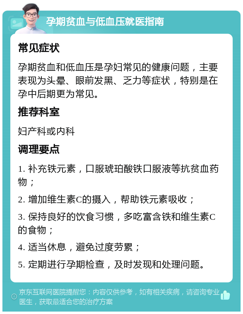 孕期贫血与低血压就医指南 常见症状 孕期贫血和低血压是孕妇常见的健康问题，主要表现为头晕、眼前发黑、乏力等症状，特别是在孕中后期更为常见。 推荐科室 妇产科或内科 调理要点 1. 补充铁元素，口服琥珀酸铁口服液等抗贫血药物； 2. 增加维生素C的摄入，帮助铁元素吸收； 3. 保持良好的饮食习惯，多吃富含铁和维生素C的食物； 4. 适当休息，避免过度劳累； 5. 定期进行孕期检查，及时发现和处理问题。