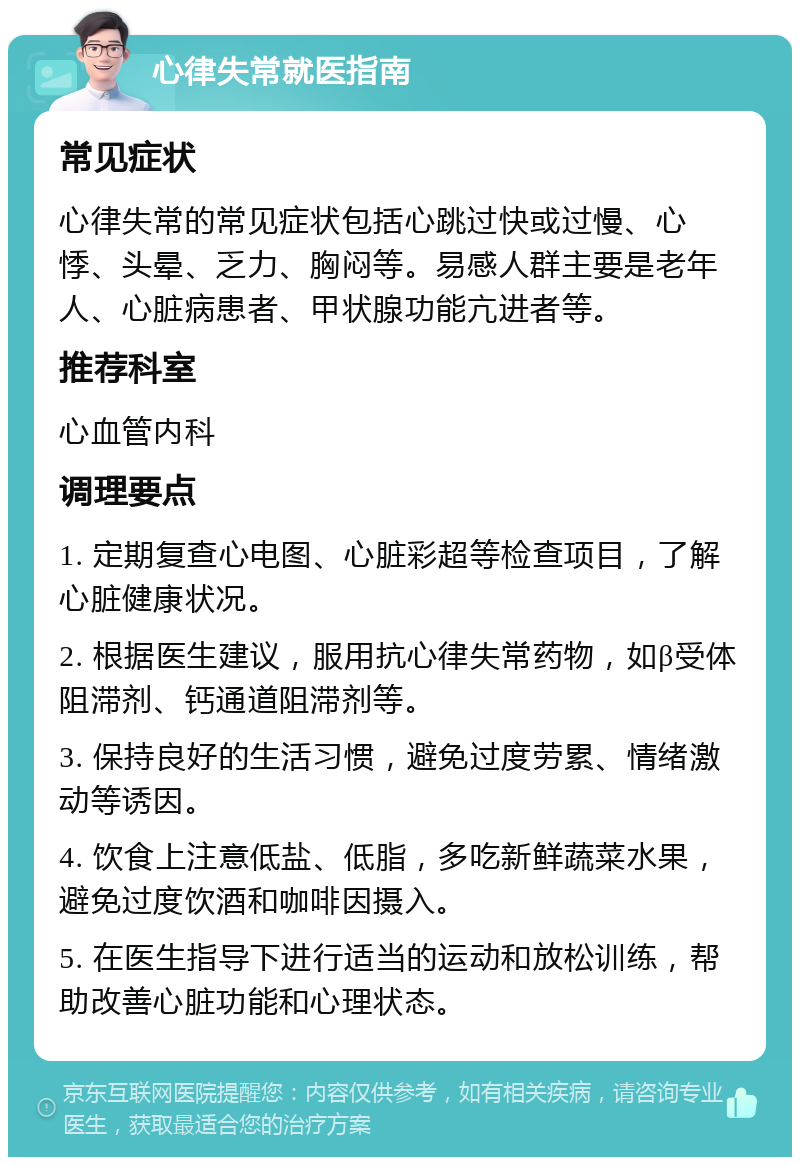 心律失常就医指南 常见症状 心律失常的常见症状包括心跳过快或过慢、心悸、头晕、乏力、胸闷等。易感人群主要是老年人、心脏病患者、甲状腺功能亢进者等。 推荐科室 心血管内科 调理要点 1. 定期复查心电图、心脏彩超等检查项目，了解心脏健康状况。 2. 根据医生建议，服用抗心律失常药物，如β受体阻滞剂、钙通道阻滞剂等。 3. 保持良好的生活习惯，避免过度劳累、情绪激动等诱因。 4. 饮食上注意低盐、低脂，多吃新鲜蔬菜水果，避免过度饮酒和咖啡因摄入。 5. 在医生指导下进行适当的运动和放松训练，帮助改善心脏功能和心理状态。