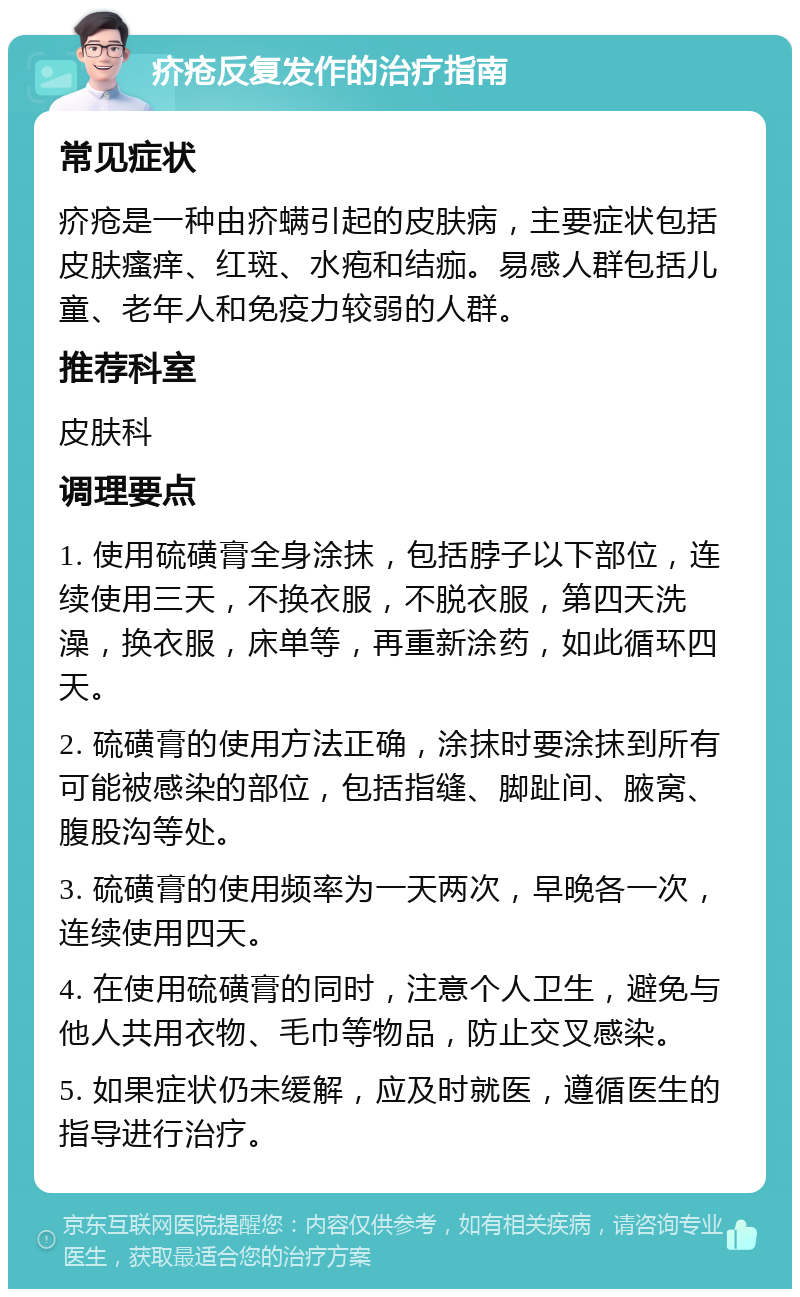 疥疮反复发作的治疗指南 常见症状 疥疮是一种由疥螨引起的皮肤病，主要症状包括皮肤瘙痒、红斑、水疱和结痂。易感人群包括儿童、老年人和免疫力较弱的人群。 推荐科室 皮肤科 调理要点 1. 使用硫磺膏全身涂抹，包括脖子以下部位，连续使用三天，不换衣服，不脱衣服，第四天洗澡，换衣服，床单等，再重新涂药，如此循环四天。 2. 硫磺膏的使用方法正确，涂抹时要涂抹到所有可能被感染的部位，包括指缝、脚趾间、腋窝、腹股沟等处。 3. 硫磺膏的使用频率为一天两次，早晚各一次，连续使用四天。 4. 在使用硫磺膏的同时，注意个人卫生，避免与他人共用衣物、毛巾等物品，防止交叉感染。 5. 如果症状仍未缓解，应及时就医，遵循医生的指导进行治疗。