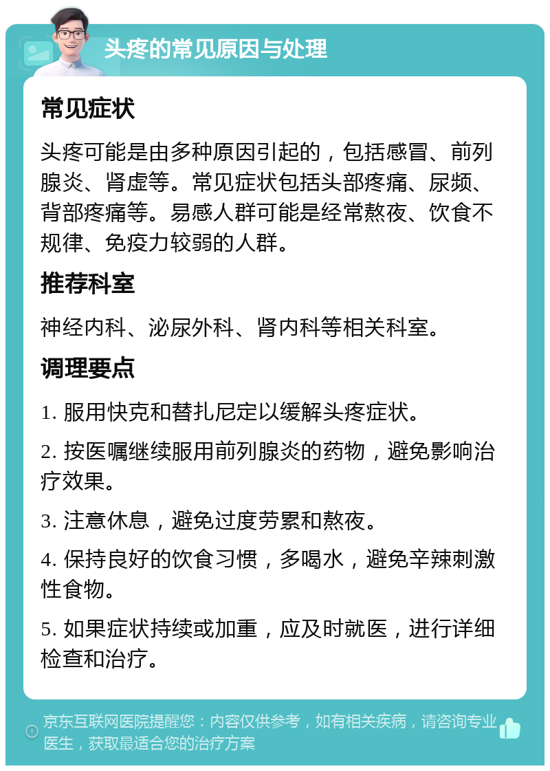 头疼的常见原因与处理 常见症状 头疼可能是由多种原因引起的，包括感冒、前列腺炎、肾虚等。常见症状包括头部疼痛、尿频、背部疼痛等。易感人群可能是经常熬夜、饮食不规律、免疫力较弱的人群。 推荐科室 神经内科、泌尿外科、肾内科等相关科室。 调理要点 1. 服用快克和替扎尼定以缓解头疼症状。 2. 按医嘱继续服用前列腺炎的药物，避免影响治疗效果。 3. 注意休息，避免过度劳累和熬夜。 4. 保持良好的饮食习惯，多喝水，避免辛辣刺激性食物。 5. 如果症状持续或加重，应及时就医，进行详细检查和治疗。