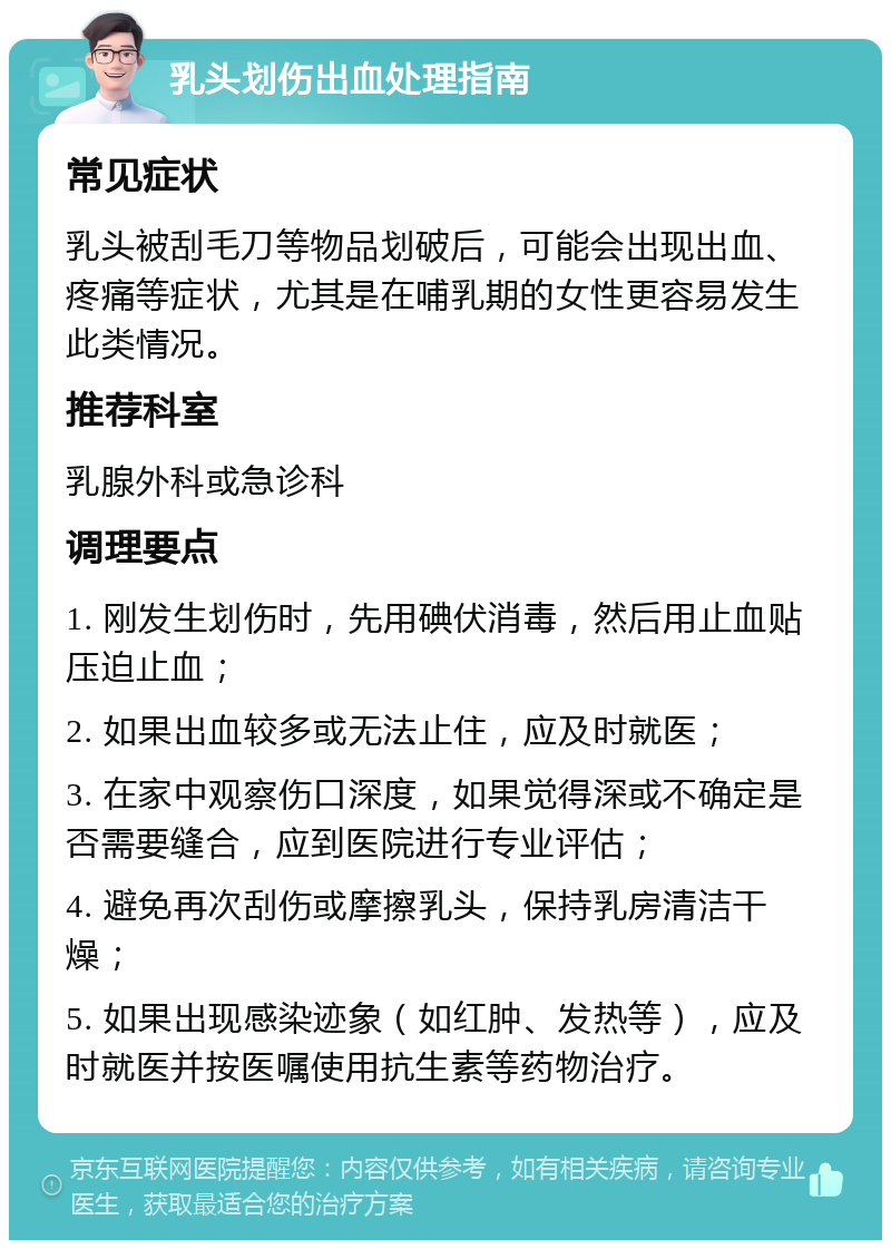 乳头划伤出血处理指南 常见症状 乳头被刮毛刀等物品划破后，可能会出现出血、疼痛等症状，尤其是在哺乳期的女性更容易发生此类情况。 推荐科室 乳腺外科或急诊科 调理要点 1. 刚发生划伤时，先用碘伏消毒，然后用止血贴压迫止血； 2. 如果出血较多或无法止住，应及时就医； 3. 在家中观察伤口深度，如果觉得深或不确定是否需要缝合，应到医院进行专业评估； 4. 避免再次刮伤或摩擦乳头，保持乳房清洁干燥； 5. 如果出现感染迹象（如红肿、发热等），应及时就医并按医嘱使用抗生素等药物治疗。