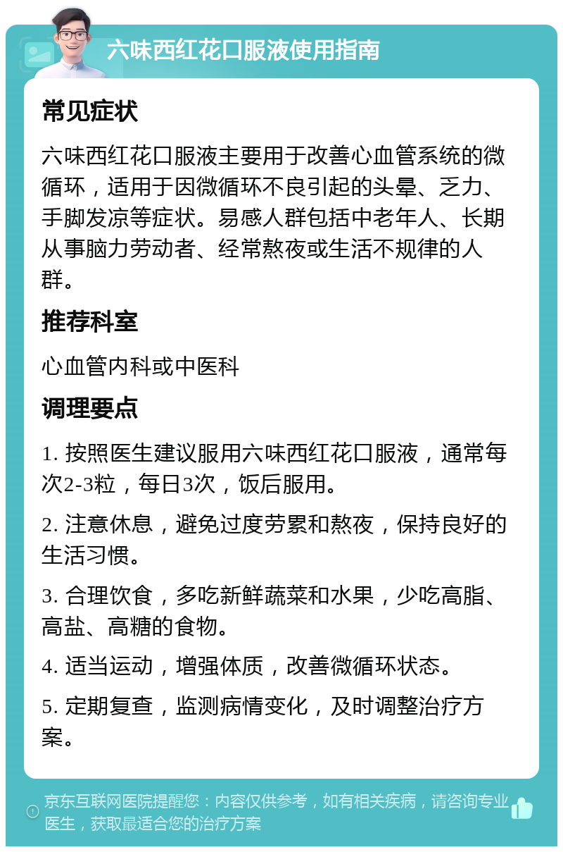 六味西红花口服液使用指南 常见症状 六味西红花口服液主要用于改善心血管系统的微循环，适用于因微循环不良引起的头晕、乏力、手脚发凉等症状。易感人群包括中老年人、长期从事脑力劳动者、经常熬夜或生活不规律的人群。 推荐科室 心血管内科或中医科 调理要点 1. 按照医生建议服用六味西红花口服液，通常每次2-3粒，每日3次，饭后服用。 2. 注意休息，避免过度劳累和熬夜，保持良好的生活习惯。 3. 合理饮食，多吃新鲜蔬菜和水果，少吃高脂、高盐、高糖的食物。 4. 适当运动，增强体质，改善微循环状态。 5. 定期复查，监测病情变化，及时调整治疗方案。