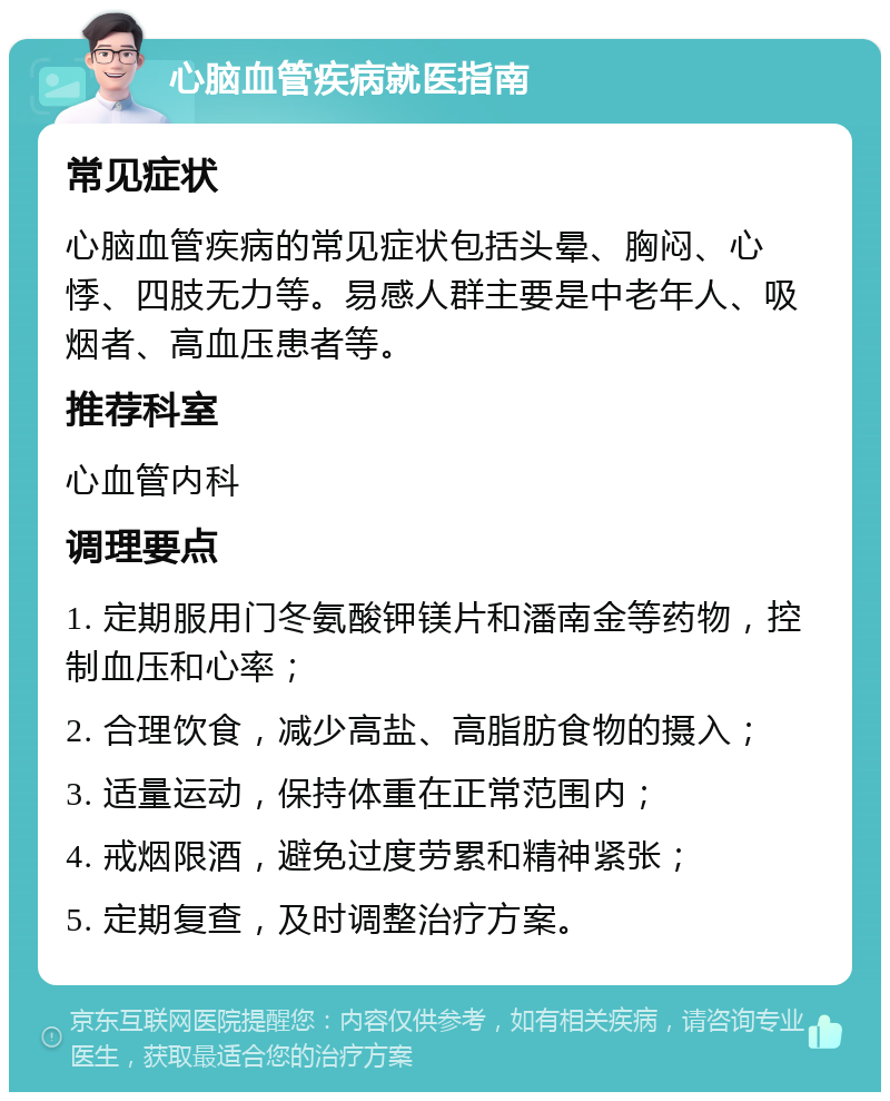 心脑血管疾病就医指南 常见症状 心脑血管疾病的常见症状包括头晕、胸闷、心悸、四肢无力等。易感人群主要是中老年人、吸烟者、高血压患者等。 推荐科室 心血管内科 调理要点 1. 定期服用门冬氨酸钾镁片和潘南金等药物，控制血压和心率； 2. 合理饮食，减少高盐、高脂肪食物的摄入； 3. 适量运动，保持体重在正常范围内； 4. 戒烟限酒，避免过度劳累和精神紧张； 5. 定期复查，及时调整治疗方案。