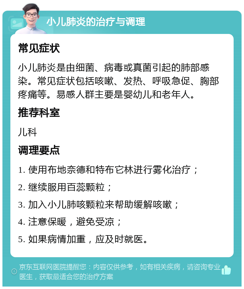 小儿肺炎的治疗与调理 常见症状 小儿肺炎是由细菌、病毒或真菌引起的肺部感染。常见症状包括咳嗽、发热、呼吸急促、胸部疼痛等。易感人群主要是婴幼儿和老年人。 推荐科室 儿科 调理要点 1. 使用布地奈德和特布它林进行雾化治疗； 2. 继续服用百蕊颗粒； 3. 加入小儿肺咳颗粒来帮助缓解咳嗽； 4. 注意保暖，避免受凉； 5. 如果病情加重，应及时就医。