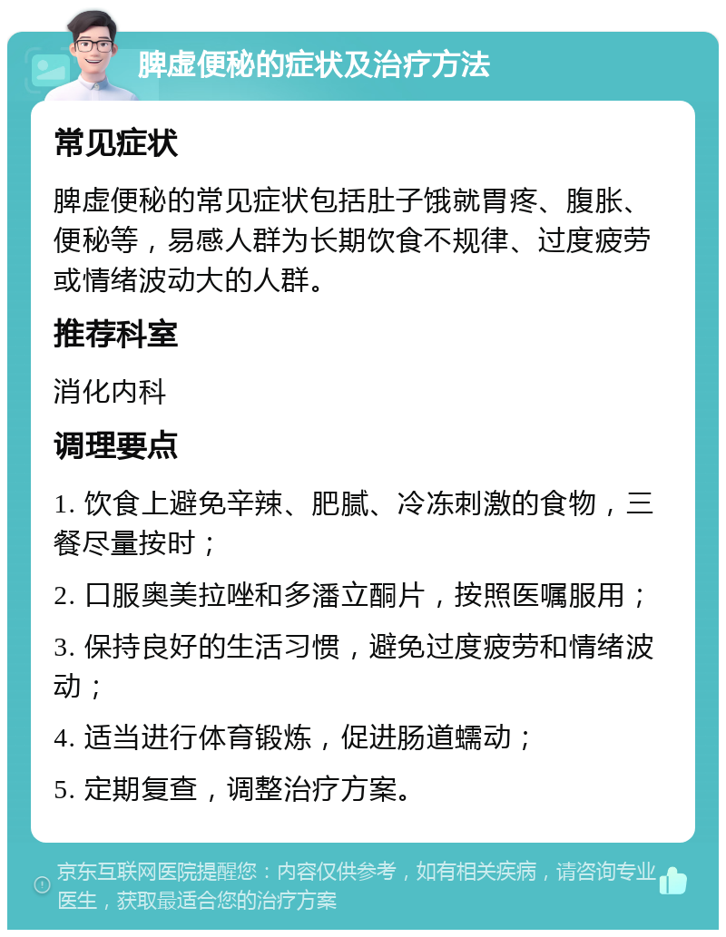 脾虚便秘的症状及治疗方法 常见症状 脾虚便秘的常见症状包括肚子饿就胃疼、腹胀、便秘等，易感人群为长期饮食不规律、过度疲劳或情绪波动大的人群。 推荐科室 消化内科 调理要点 1. 饮食上避免辛辣、肥腻、冷冻刺激的食物，三餐尽量按时； 2. 口服奥美拉唑和多潘立酮片，按照医嘱服用； 3. 保持良好的生活习惯，避免过度疲劳和情绪波动； 4. 适当进行体育锻炼，促进肠道蠕动； 5. 定期复查，调整治疗方案。