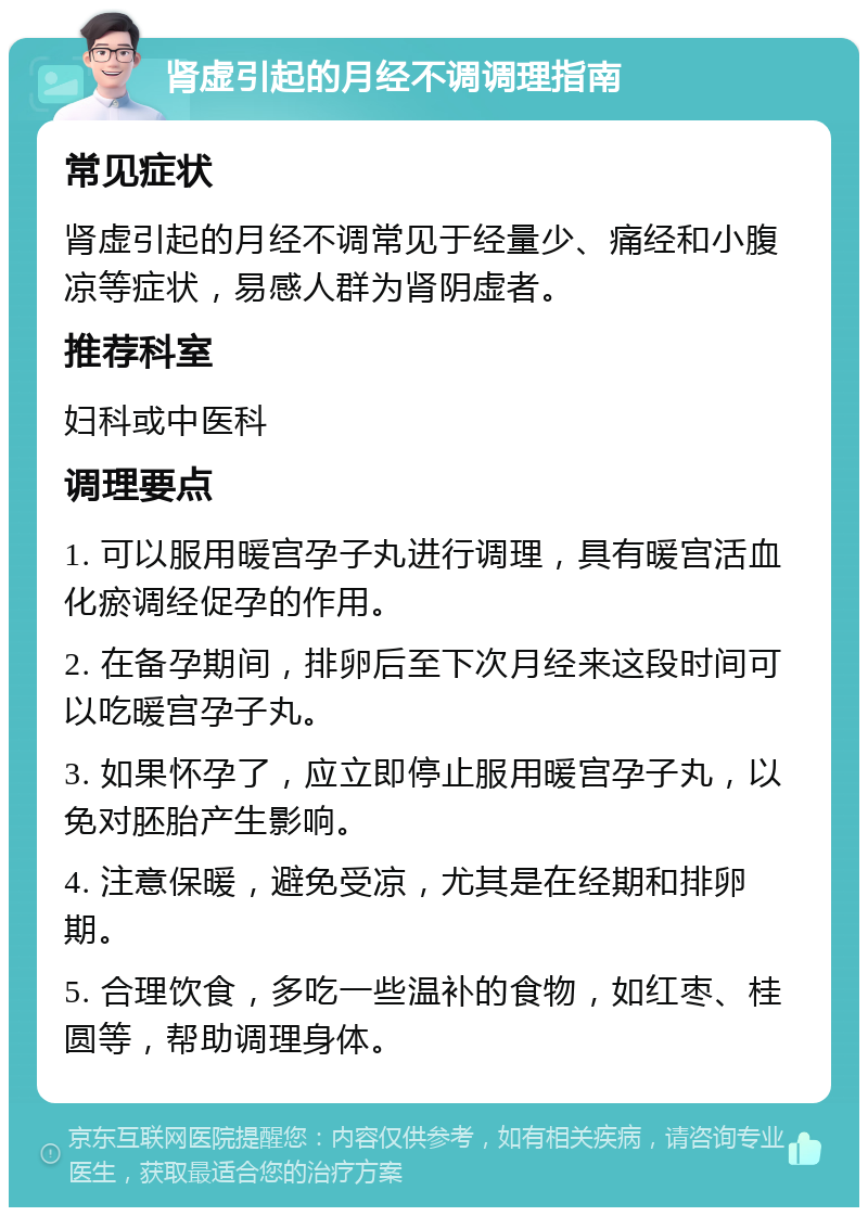 肾虚引起的月经不调调理指南 常见症状 肾虚引起的月经不调常见于经量少、痛经和小腹凉等症状，易感人群为肾阴虚者。 推荐科室 妇科或中医科 调理要点 1. 可以服用暖宫孕子丸进行调理，具有暖宫活血化瘀调经促孕的作用。 2. 在备孕期间，排卵后至下次月经来这段时间可以吃暖宫孕子丸。 3. 如果怀孕了，应立即停止服用暖宫孕子丸，以免对胚胎产生影响。 4. 注意保暖，避免受凉，尤其是在经期和排卵期。 5. 合理饮食，多吃一些温补的食物，如红枣、桂圆等，帮助调理身体。